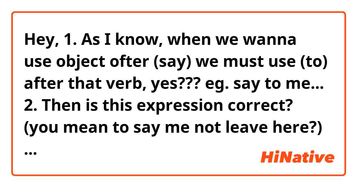 Hey,
1. As I know, when we wanna use object ofter (say) we must use (to) after that verb, yes???
eg. say to me...
2. Then is this expression correct?
(you mean to say me not leave here?)
would you explain for me? tnx