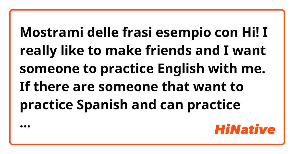 Mostrami delle frasi esempio con Hi! I really like to make friends and I want someone to practice English with me. If there are someone that want to practice Spanish and can practice English with me, It will be a pleasure for me 😄.