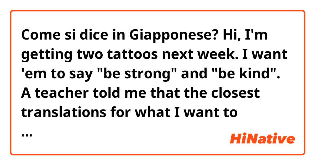 Come si dice in Giapponese? Hi, I'm getting two tattoos next week. I want 'em to say "be strong" and "be kind". A teacher told me that the closest translations for what I want to express are "優しく" and "強がれ" so I wanted to make sure that it is okay.