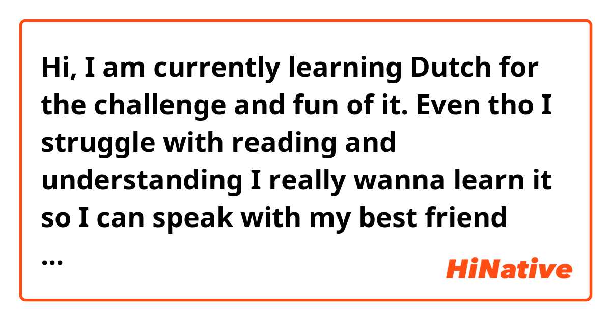 Hi, I am currently learning Dutch for the challenge and fun of it. Even tho I struggle with reading and understanding I really wanna learn it so I can speak with my best friend who’s native. If anyone has any tips on how to learn it easy for someone who struggles with understanding and reading please tell me. Duolingo is a lost cause for me so for those who suggest that, I’ve already tried all I learned was how to say I am a woman. I need something that can be fun and teach me stuff I actually can use. Thank you a lot for help<3
