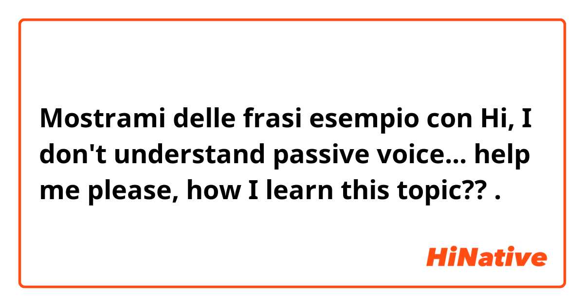 Mostrami delle frasi esempio con Hi, I don't understand passive voice... help me please, how I learn this topic??.
