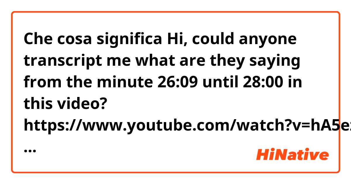 Che cosa significa Hi, could anyone transcript me what are they saying from the minute 26:09 until 28:00 in this video? https://www.youtube.com/watch?v=hA5ezR0Kh80&t=353s?