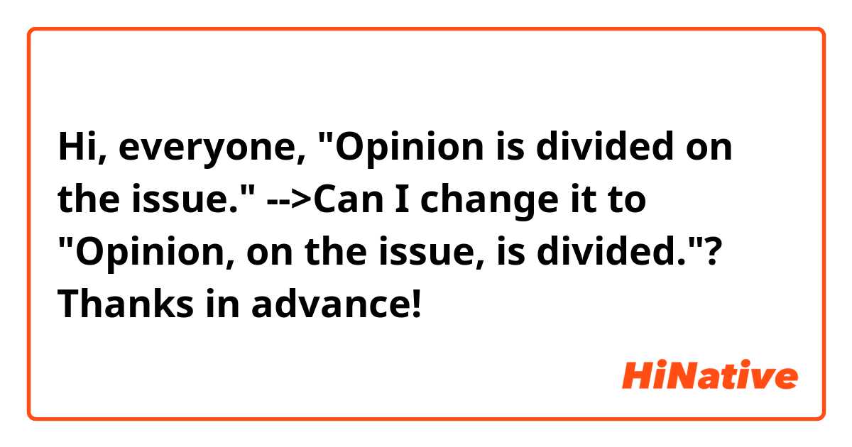 Hi, everyone,
"Opinion is divided on the issue."
-->Can I change it to "Opinion, on the issue, is divided."?
Thanks in advance!