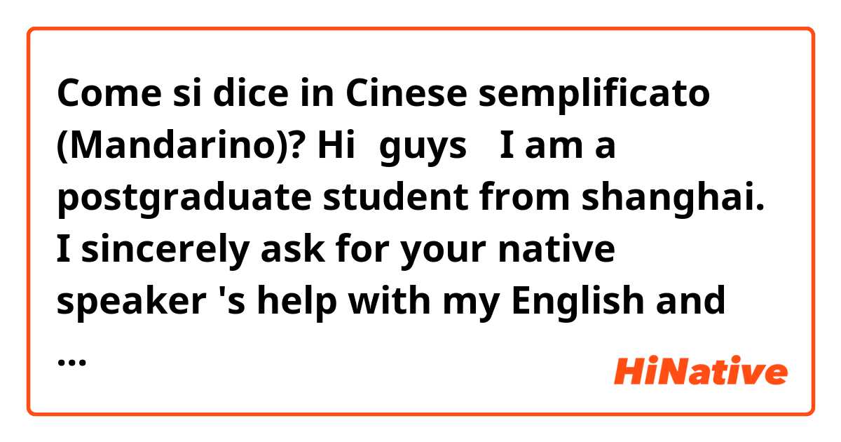Come si dice in Cinese semplificato (Mandarino)? Hi，guys ！I am a postgraduate student from shanghai. I sincerely ask for your native speaker 's help with my English and I‘d love to offer any help about China/Chinese ～please leave your message！