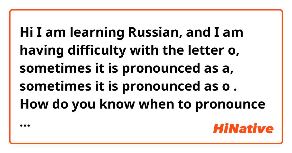 Hi I am learning  Russian, and I am having difficulty  with the letter o, sometimes  it is pronounced as a, sometimes it is pronounced  as o .  How do you know  when  to pronounce  it as o and when you must  pronounce  it as a. Thank you .
