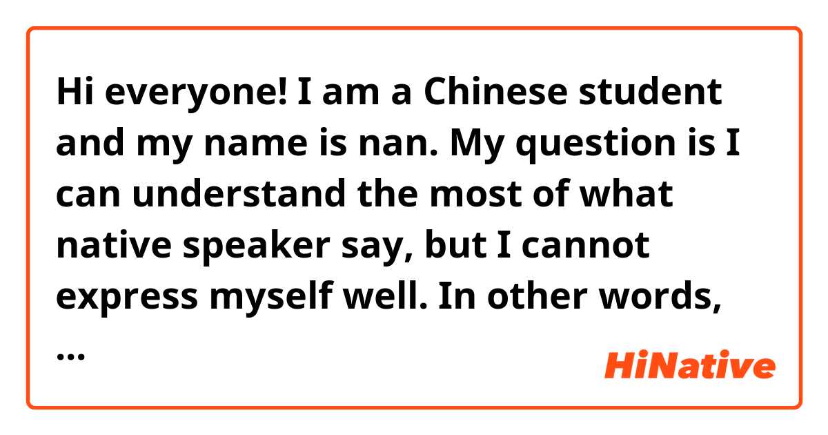 Hi everyone! I am a Chinese student and my name is nan. My question is I can understand the most of what native speaker say, but I cannot express myself well. In other words, my English input is well, like reading and listening, but my English output like speaking is bad. I don’t know how to select pertinent word, how to structure my sentence. So please help me solve this problem. Thank you so much! By the way, I can teach Chinese and practice with you if you have interest in Chinese.