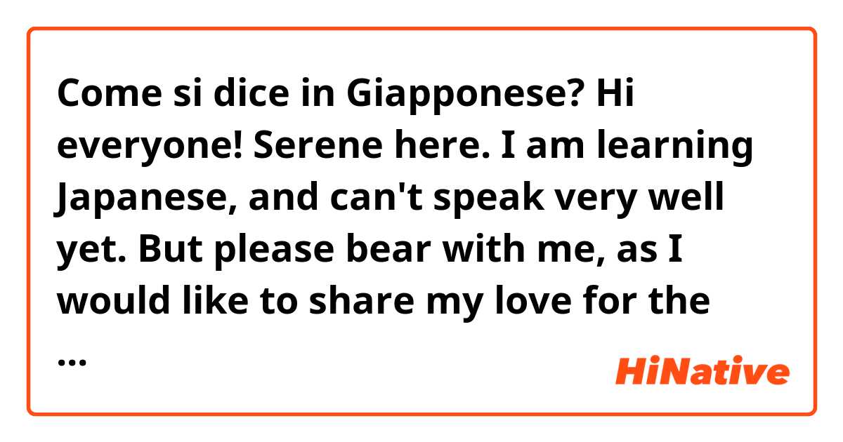 Come si dice in Giapponese? Hi everyone! Serene here. I am learning Japanese, and can't speak very well yet. But please bear with me, as I would like to share my love for the Japanese language with all of you, and to practice together as well.