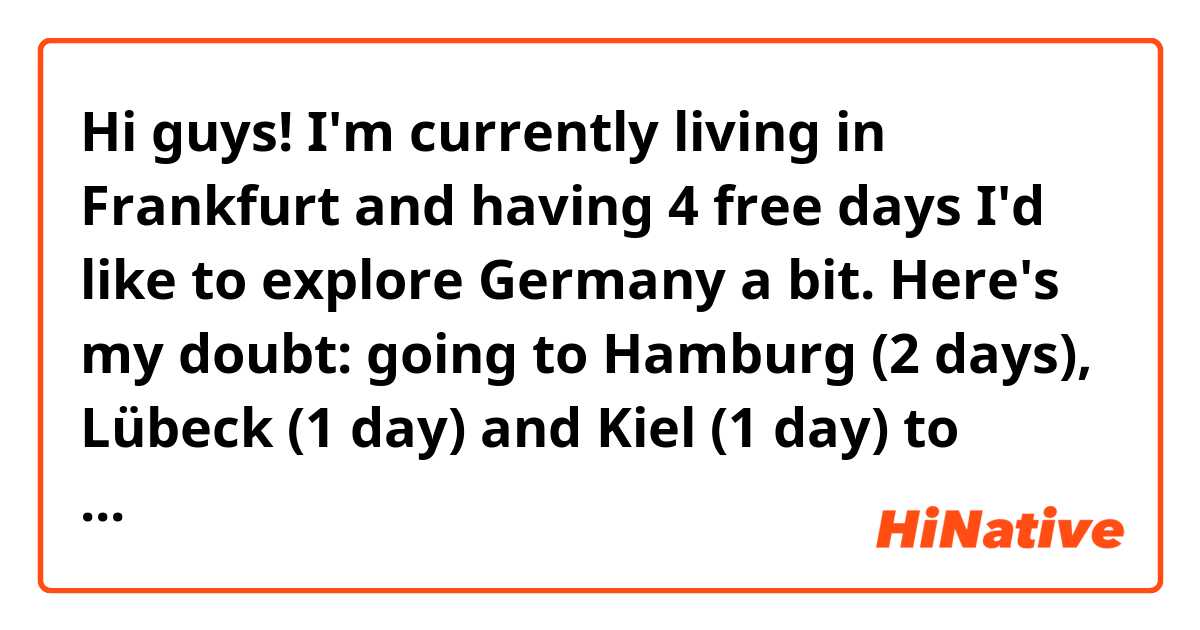 Hi guys!
I'm currently living in Frankfurt and having 4 free days I'd like to explore Germany a bit. Here's my doubt: going to Hamburg (2 days), Lübeck (1 day) and Kiel (1 day) to better discover the North or going to Köln (1 day), Düsseldorf (1 day) and Hamburg (2 days)? Bear in mind I'll move by flixbus/flixtrain.

Thank you in advance! Tschüss!