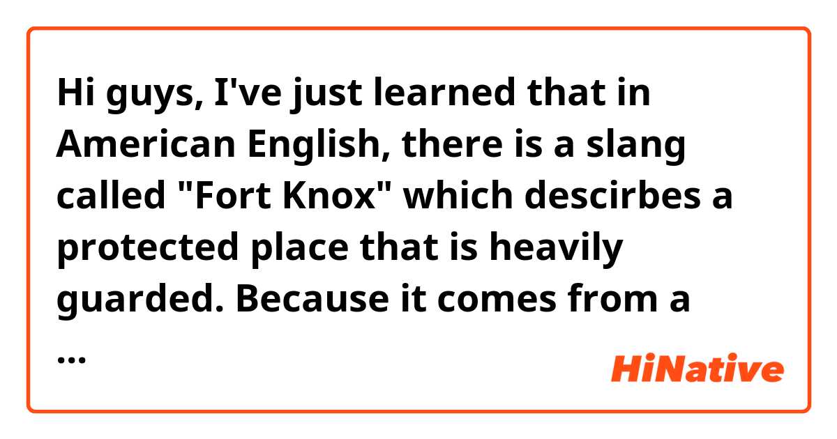 Hi guys, I've just learned that in American English, there is a slang called "Fort Knox" which descirbes a protected place that is heavily guarded. Because it comes from a place in Kentucky, US. I wonder if you Canadians also use this phrase? Thanks.