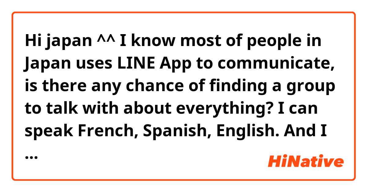 Hi japan ^^
I know most of people in Japan uses LINE App to communicate, is there any chance of finding a group to talk with about everything? I can speak French, Spanish, English.
And I want to learn more about japonese and japonese people.
Thank you for considering my question ^^