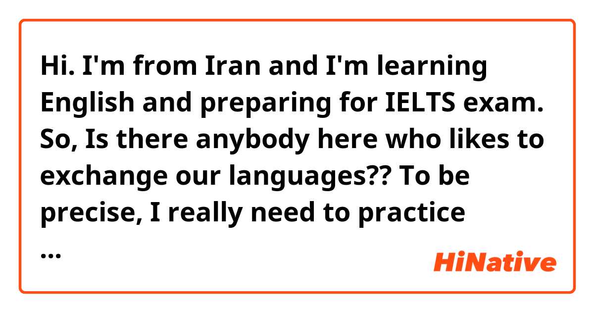 Hi. I'm from Iran and I'm learning English and preparing for IELTS exam. So, Is there anybody here who likes to exchange our languages??
To be precise, I really need to practice speaking English.