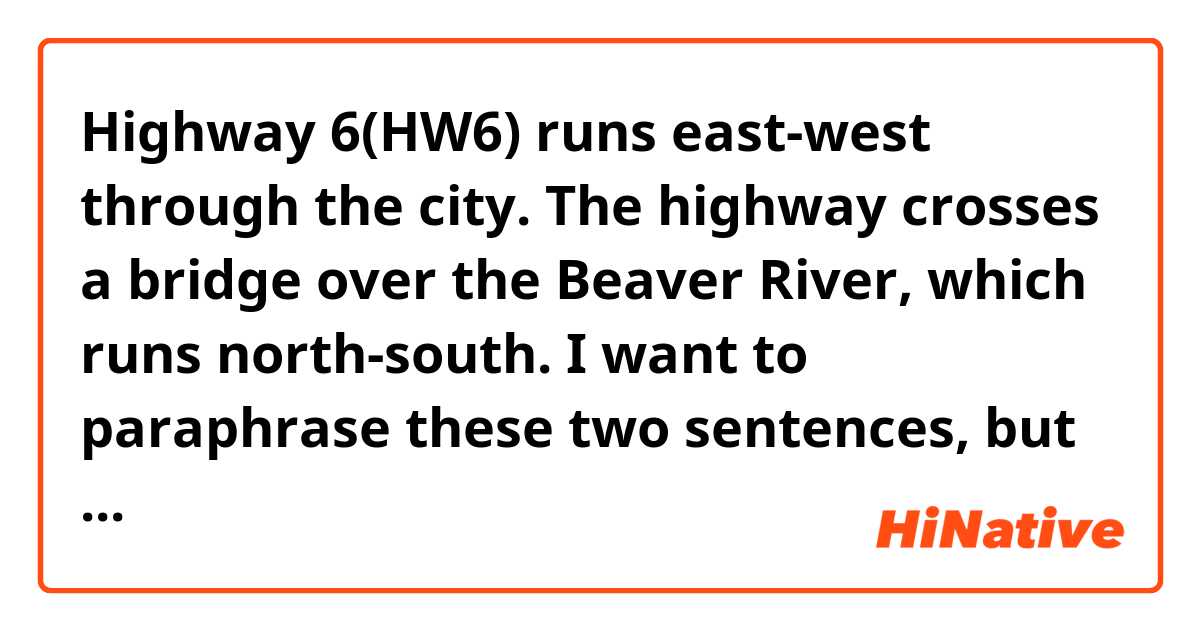 Highway 6(HW6) runs east-west through the city. The highway crosses a bridge over the Beaver River, which runs north-south. 

I want to paraphrase these two sentences, but I have no idea currently...I'll be glad if you paraphrase them (: