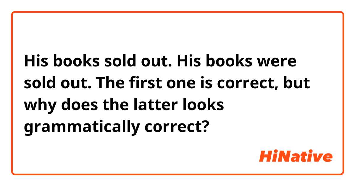 His books sold out.
His books were sold out.

The first one is correct, but why does the latter looks grammatically correct?