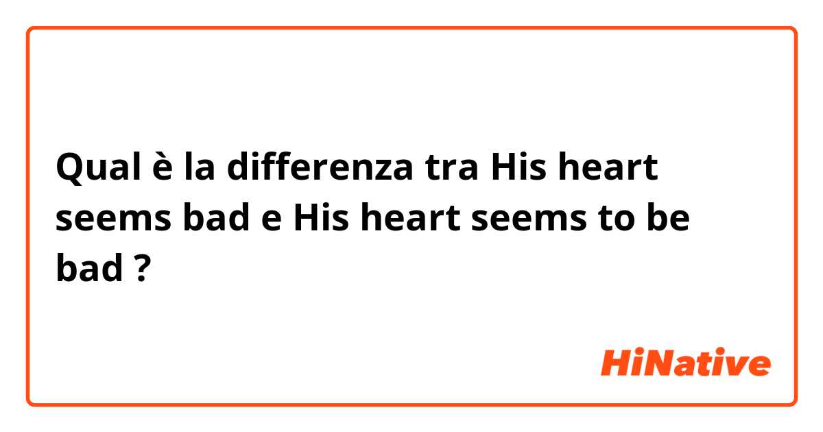 Qual è la differenza tra  His heart seems bad e His heart seems to be bad ?