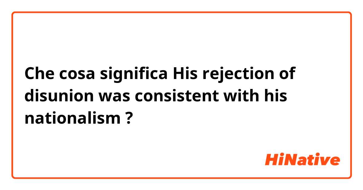Che cosa significa His rejection of disunion was consistent with his nationalism?
