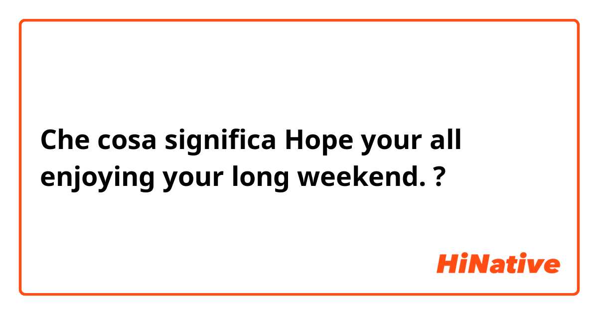 Che cosa significa Hope your all enjoying your long weekend.?