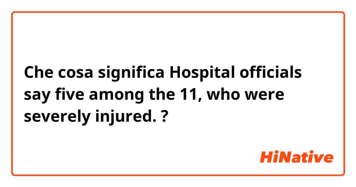 Che cosa significa Hospital officials say five among the 11, who were severely injured.?
