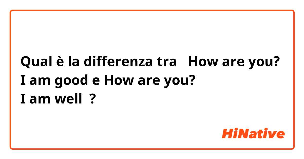 Qual è la differenza tra  How are you?
I am good e How are you?
I am well ?