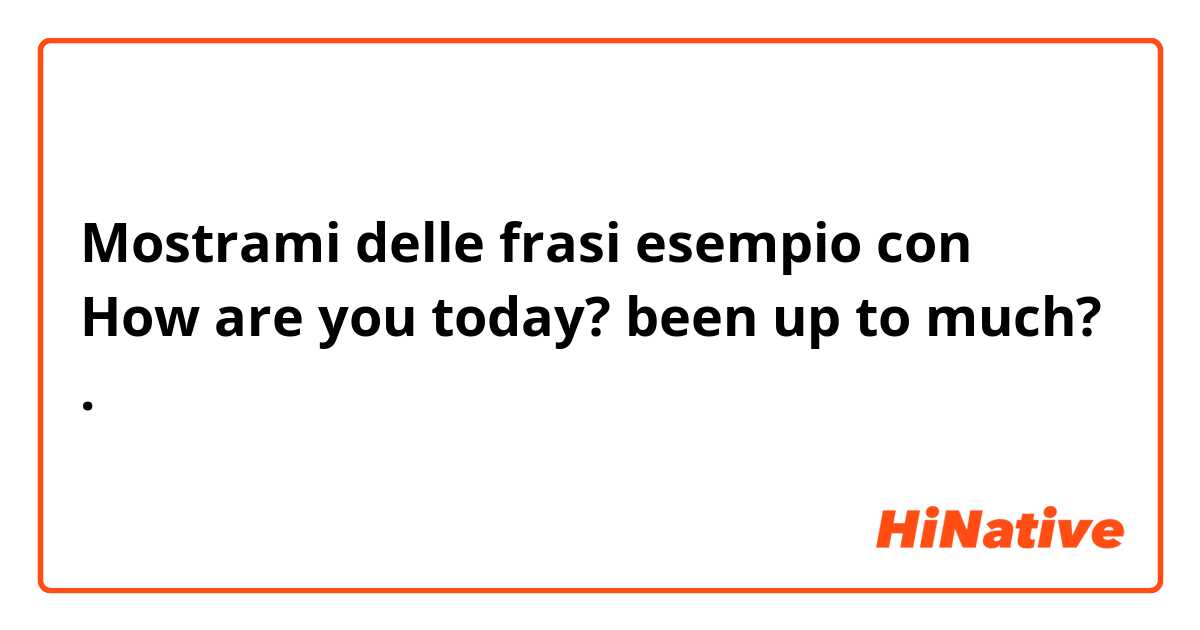 Mostrami delle frasi esempio con How are you today? been up to much?.
