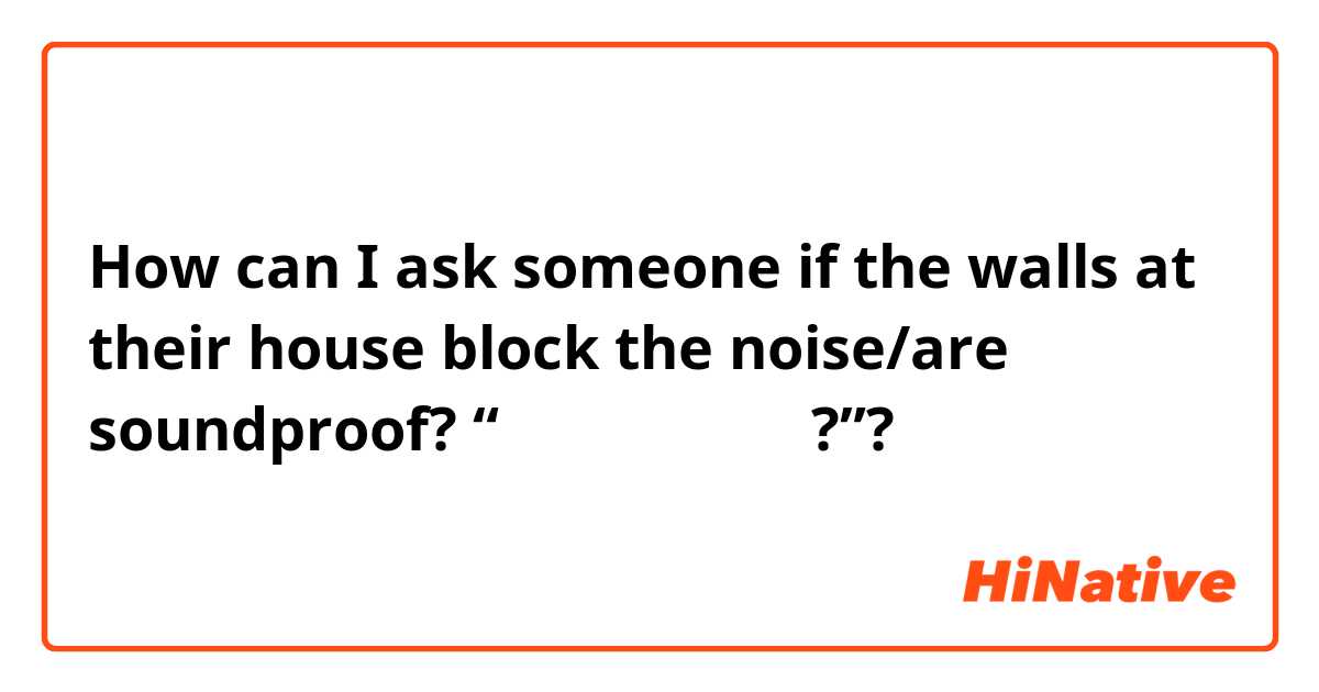 How can I ask someone if the walls at their house block the noise/are soundproof? “벽이 소음을 차단해?”?