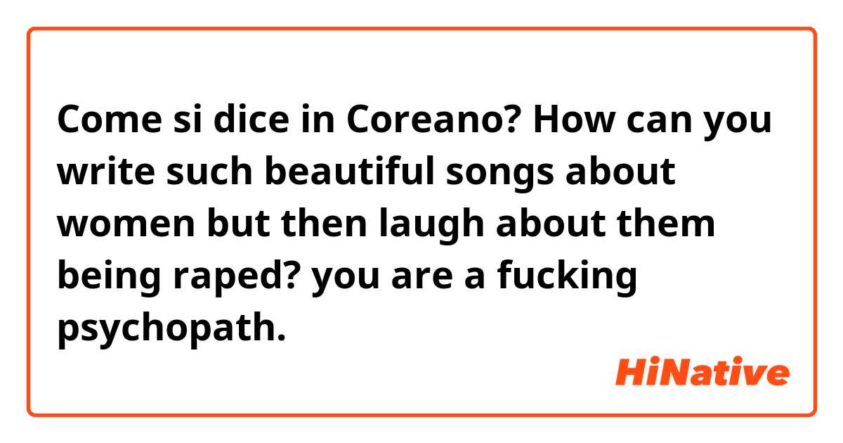 Come si dice in Coreano? How can you write such beautiful songs about women but then laugh about them being raped? you are a fucking psychopath.