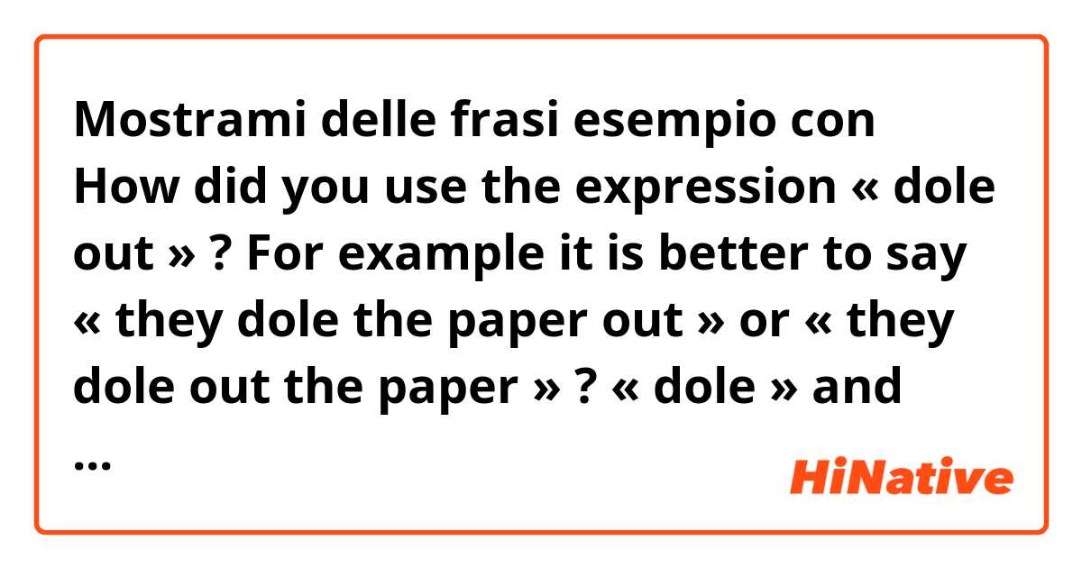 Mostrami delle frasi esempio con How did you use the expression « dole out » ? For example it is better to say « they dole the paper out » or « they dole out the paper » ? « dole » and « out » are always linked together or you can put something/one in between ? .