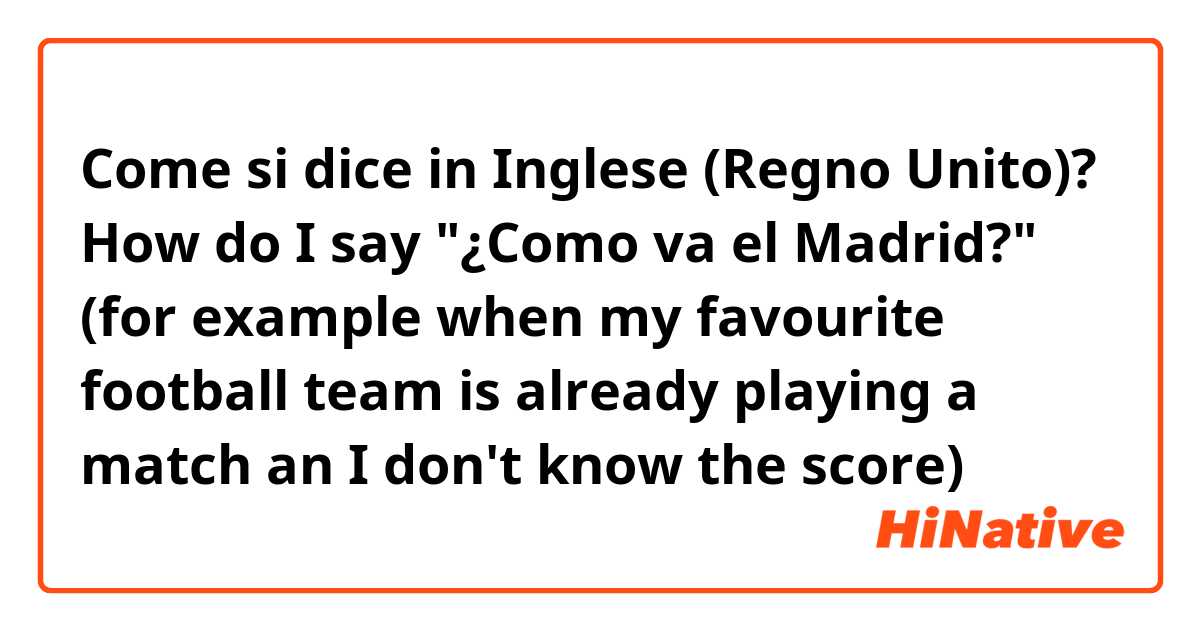 Come si dice in Inglese (Regno Unito)? How do I say "¿Como va el Madrid?" (for example when my favourite football team is already playing a match an I don't know the score)