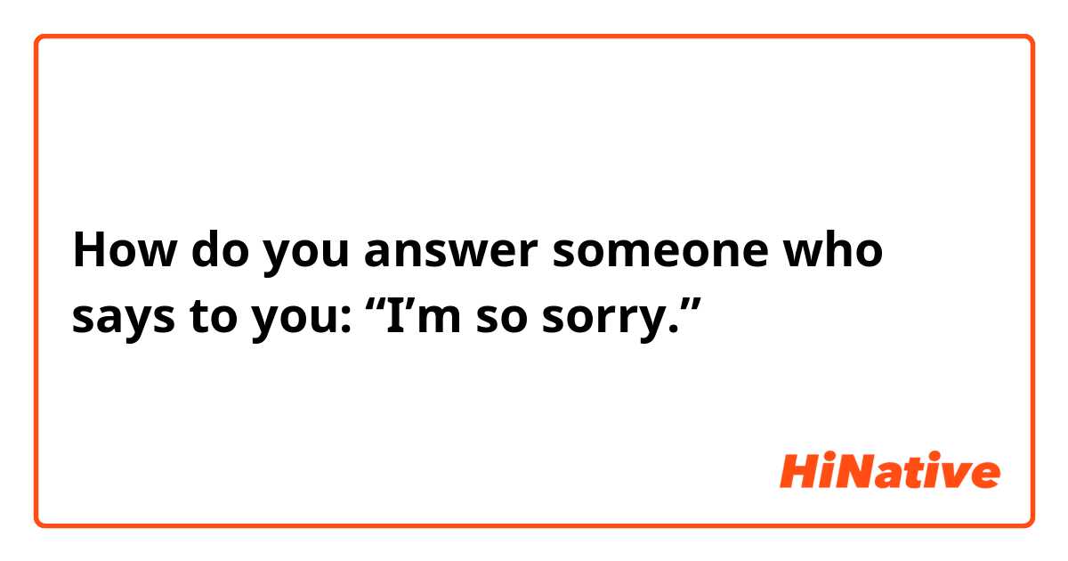 How do you answer someone who says to you: “I’m so sorry.”