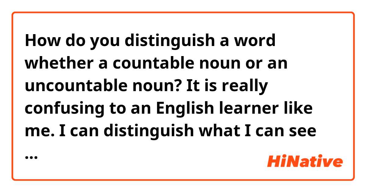 How do you distinguish a word whether a countable noun or an uncountable noun? 
It is really confusing to an English learner like me.
I can distinguish what I can see but in terms of abstraction, it is so hard that I think it’s impossible