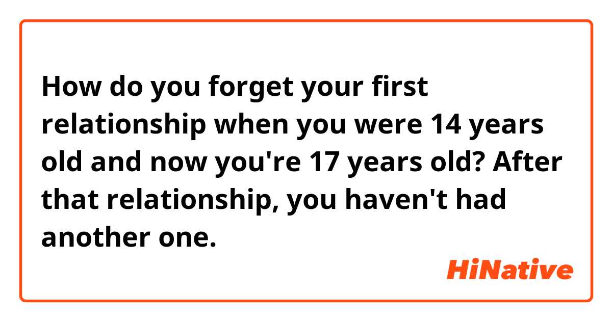 How do you forget your first relationship when you were 14 years old and now you're 17 years old? After that relationship, you haven't had another one.