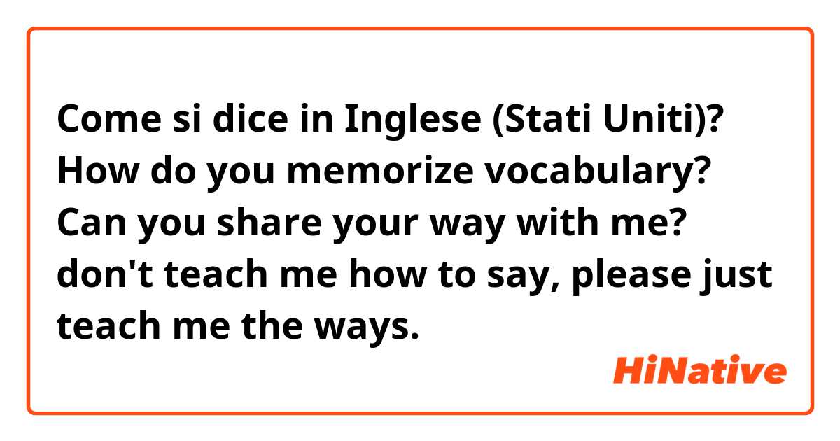 Come si dice in Inglese (Stati Uniti)? How do you memorize vocabulary? Can you share your way with me? don't teach me how to say, please just teach me the ways.