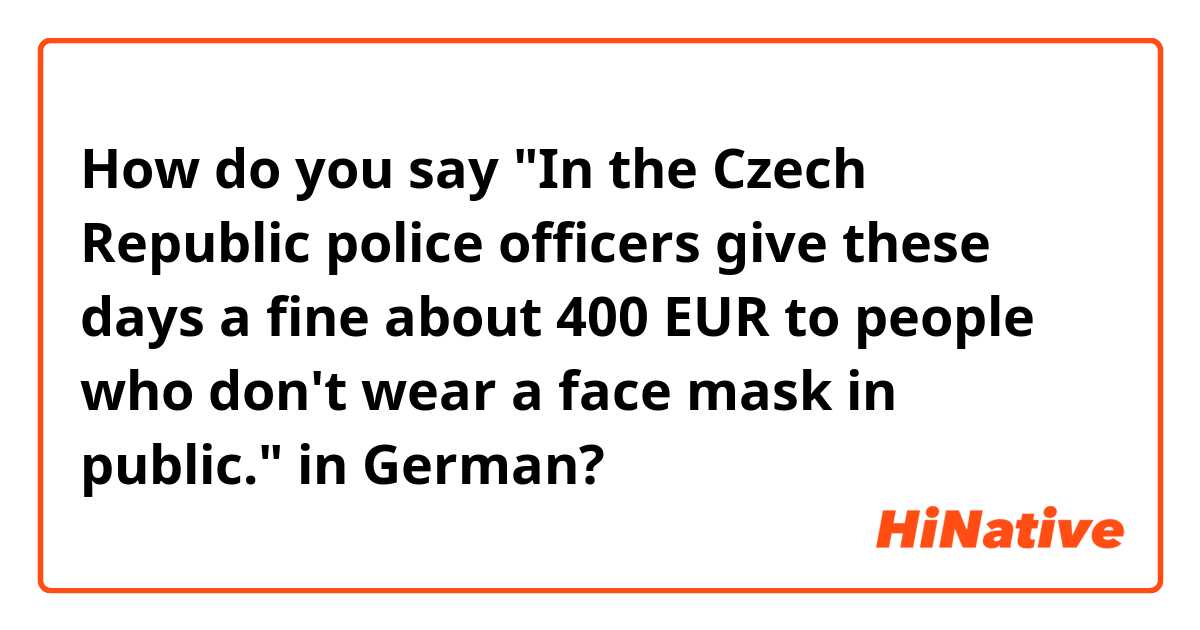 How do you say 

"In the Czech Republic police officers give these days a fine about 400 EUR to people who don't wear a face mask in public."

in German?