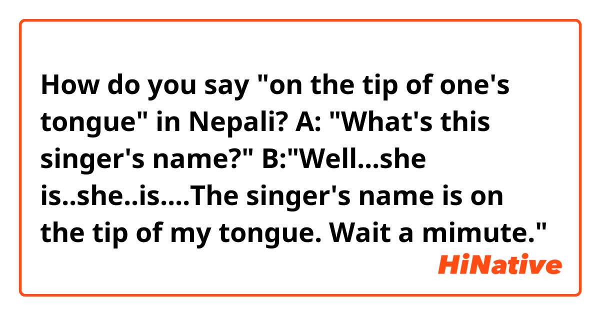 How do you say "on the tip of one's tongue" in Nepali?

A: "What's this singer's name?"
B:"Well...she is..she..is....The singer's name is on the tip of my tongue. Wait a mimute."

