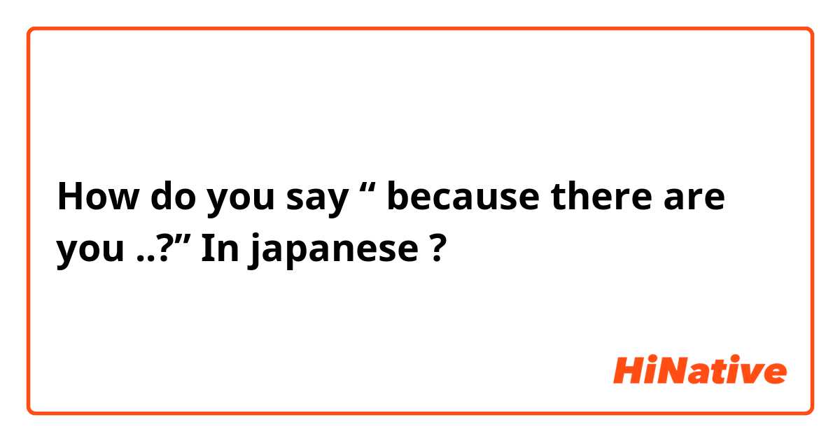 How do you say “ because there are you ..?” In japanese ? 