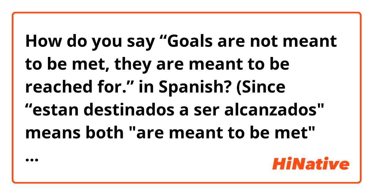How do you say “Goals are not meant to be met, they are meant to be reached for.” in Spanish? (Since “estan destinados a ser alcanzados" means both "are meant to be met" and "are meant to be reached."Do you just add "por" after the word "alcanzados" to change the meaning? As in "Los objetivos no estan destinados a ser alcanzados, estan destinados a ser alcanzados por.") Or is there a better way of saying this?