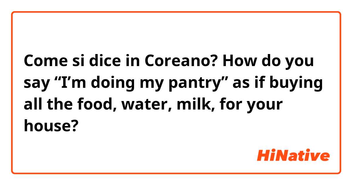 Come si dice in Coreano? How do you say “I’m doing my pantry” as if buying all the food, water, milk, for your house? 