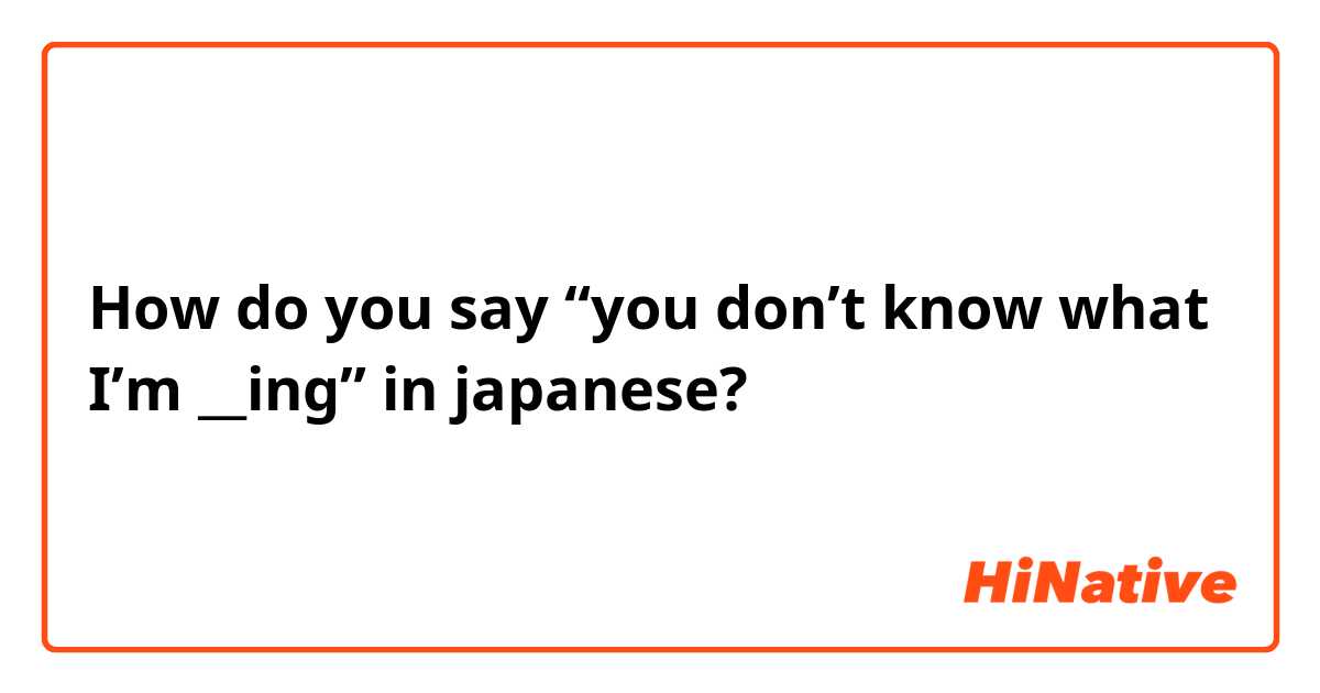 How do you say “you don’t know what I’m __ing” in japanese?