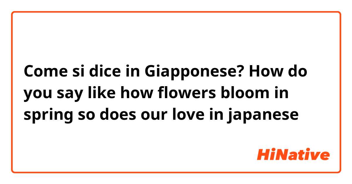 Come si dice in Giapponese? How do you say like how flowers bloom in spring so does our love in japanese