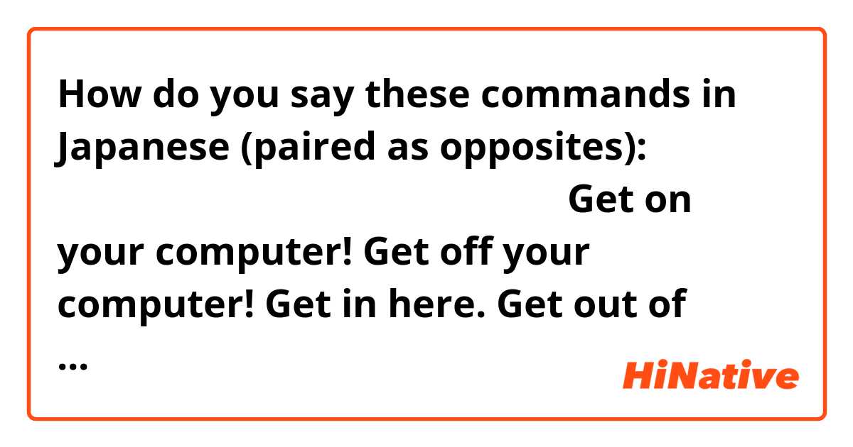How do you say these commands in Japanese (paired as opposites):
次の文は、日本語で何って言っているんですか？

Get on your computer!
Get off your computer!

Get in here.
Get out of here!

Get on the train!電車で乗って
Get off the train!電車で降りて

Get on me!(this one is ridiculous)　私に付いて
Get off me!放せ！

Get in the car!
Get out of the car!

Get away from me!
Get closer to me!

（日本語を直して下さい）