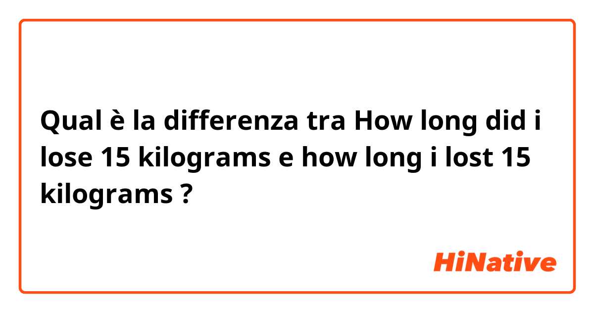 Qual è la differenza tra  How long did i lose 15 kilograms e how long i lost 15 kilograms ?