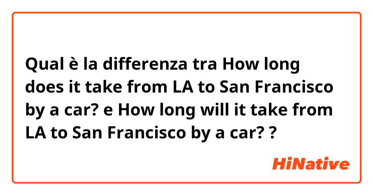 Qual è la differenza tra  How long does it take from LA to San Francisco by a car?  e How long will it take from LA to San Francisco by a car?  ?