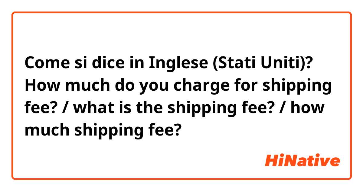 Come si dice in Inglese (Stati Uniti)? How much do you charge for shipping fee? / what is the shipping fee? / how much shipping fee?