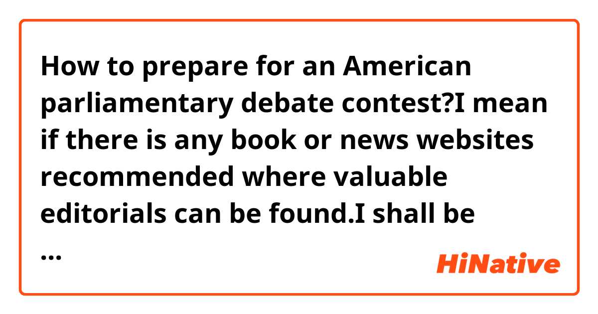 How to prepare for an American parliamentary debate contest?I mean if there is any book or news websites recommended where valuable editorials can be found.I shall be appreciate for any practical advice on debating,too.including how to make strong arguments, how to take notes in short hands,etc.thx a lot :)