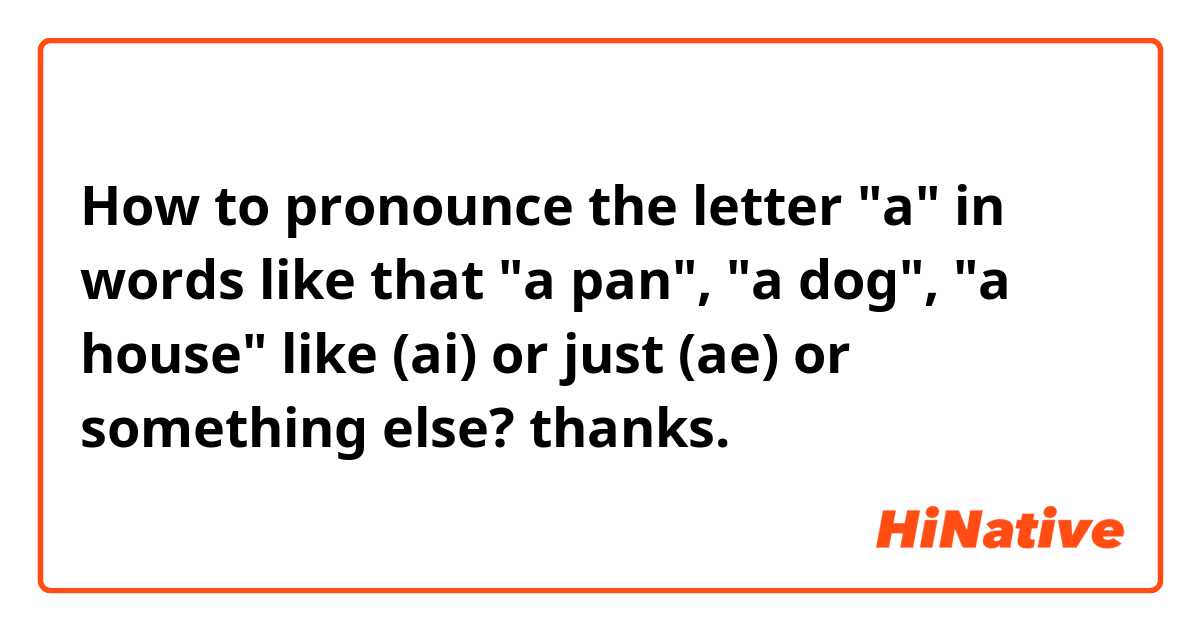 How to pronounce the letter "a" in words like that "a pan", "a dog", "a house" 
like (ai) or just (ae) or something else?
thanks.