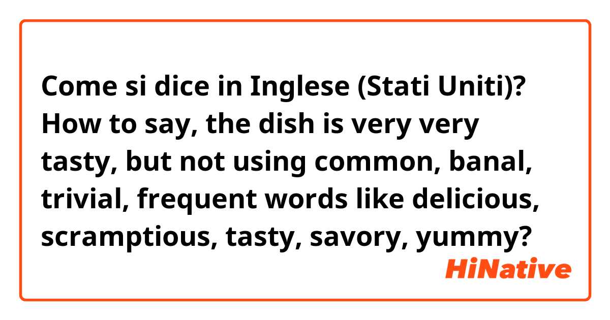 Come si dice in Inglese (Stati Uniti)? How to say, the dish is very very tasty, but not using common, banal, trivial, frequent words like delicious, scramptious, tasty, savory, yummy? 