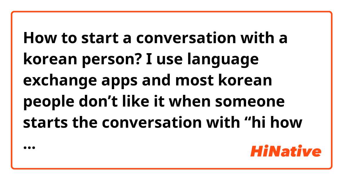 How to start a conversation with a korean person? I use language exchange apps and most korean people don’t like it when someone starts the conversation with “hi how are you?” Or ask questions about them, but I don’t get what people talk about, not just Koreans but most people, i try to ask questions like “ what do you like to do in your free time?” Or “what did you do today?” But the conversation just ends.. 

Do you have some tips on what could be something interesting to talk about? 
Do you think if I talked about places I visited in korea they would be interested in continuing the conversation? 
What would you like to talk about with a stranger? 
