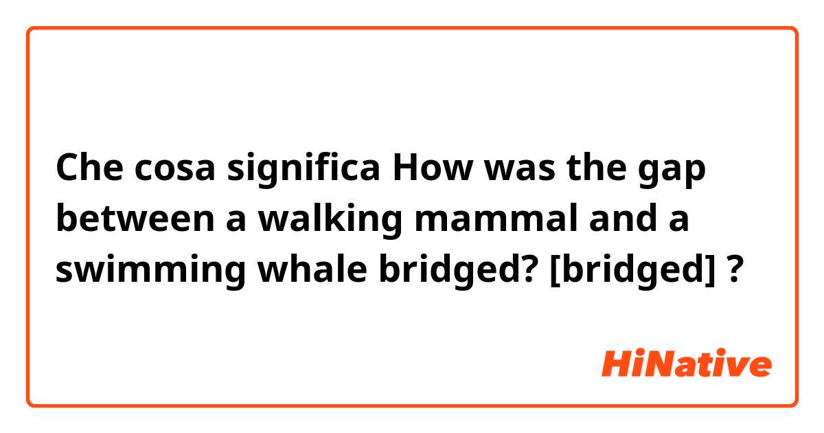 Che cosa significa How was the gap between a walking mammal and a swimming whale bridged?
[bridged]?