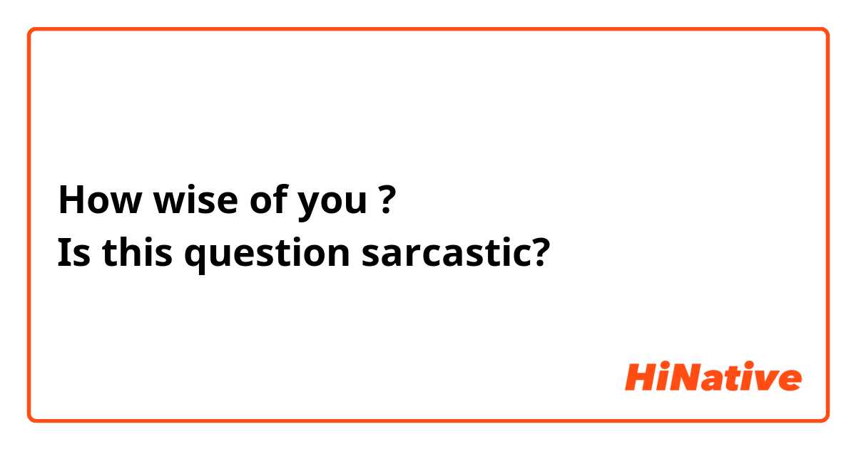 How wise of you ?
Is this question sarcastic? 