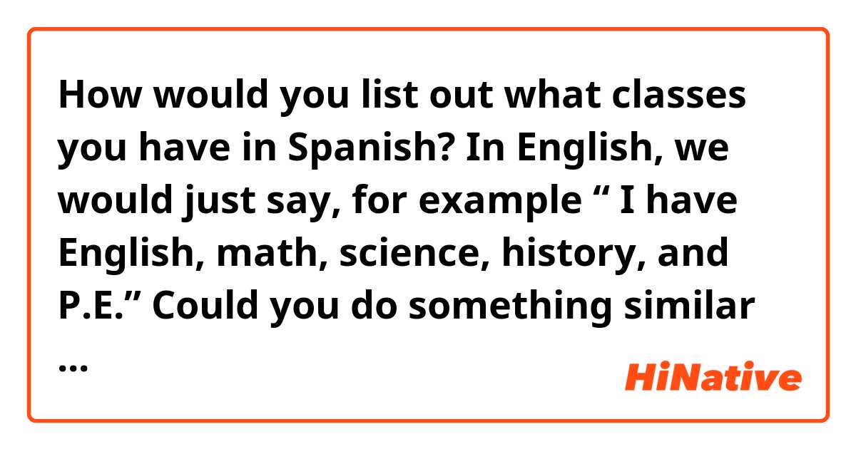 How would you list out what classes you have in Spanish? In English, we would just say, for example “ I have English, math, science, history, and P.E.” Could you do something similar to that in Spanish? Could you say “Tengo las classes de inglés, matemáticas, ciencias, historia, y educación física,” or would you have to repeat “la clase de...” over and over again before each subject? Or could you even just list out the subjects and completely exclude any form of “la clase de...” like we do in English?