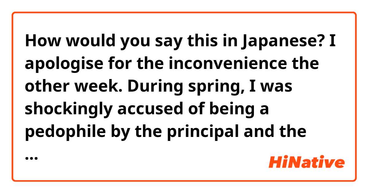 How would you say this in Japanese?

I apologise for the inconvenience the other week. During spring, I was shockingly accused of being a pedophile by the principal and the second year class. The principal has not done anything to fix the situation since spring. Since then, I have kept my distance to make the children comfortable. Thank you for understanding.